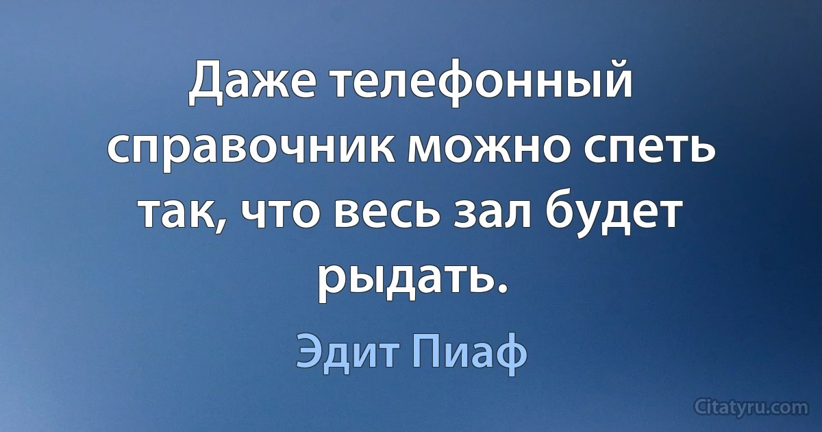 Даже телефонный справочник можно спеть так, что весь зал будет рыдать. (Эдит Пиаф)