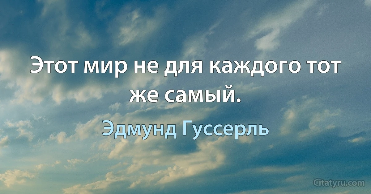 Этот мир не для каждого тот же самый. (Эдмунд Гуссерль)