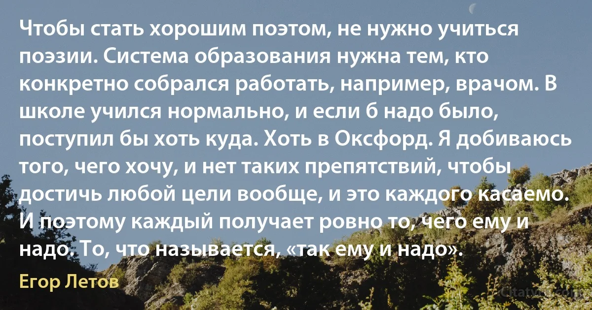 Чтобы стать хорошим поэтом, не нужно учиться поэзии. Система образования нужна тем, кто конкретно собрался работать, например, врачом. В школе учился нормально, и если б надо было, поступил бы хоть куда. Хоть в Оксфорд. Я добиваюсь того, чего хочу, и нет таких препятствий, чтобы достичь любой цели вообще, и это каждого касаемо. И поэтому каждый получает ровно то, чего ему и надо. То, что называется, «так ему и надо». (Егор Летов)