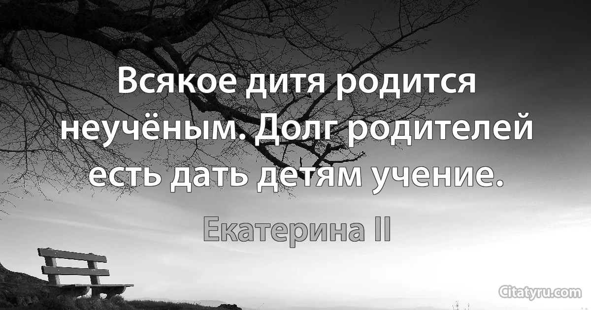 Всякое дитя родится неучёным. Долг родителей есть дать детям учение. (Екатерина II)