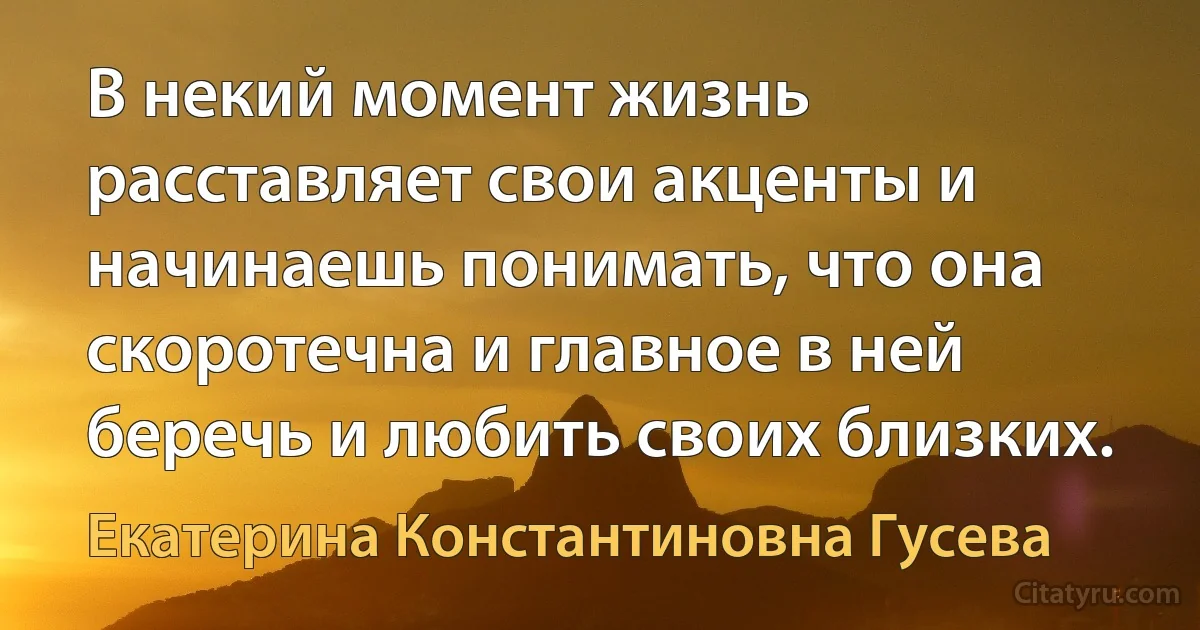 В некий момент жизнь расставляет свои акценты и начинаешь понимать, что она скоротечна и главное в ней беречь и любить своих близких. (Екатерина Константиновна Гусева)