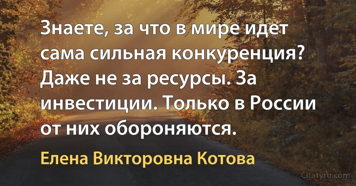 Знаете, за что в мире идет сама сильная конкуренция? Даже не за ресурсы. За инвестиции. Только в России от них обороняются. (Елена Викторовна Котова)