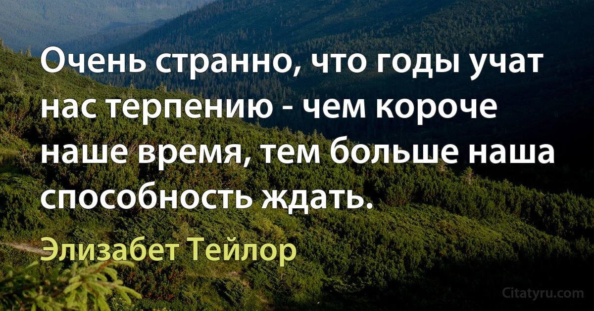 Очень странно, что годы учат нас терпению - чем короче наше время, тем больше наша способность ждать. (Элизабет Тейлор)