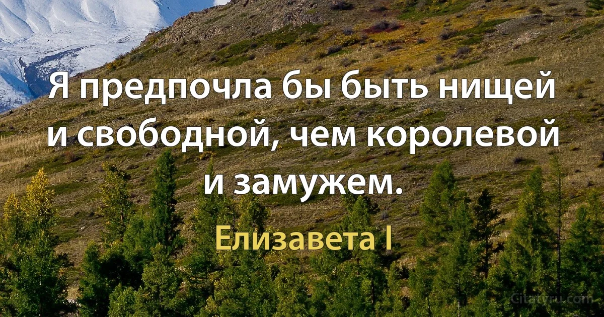 Я предпочла бы быть нищей и свободной, чем королевой и замужем. (Елизавета I)