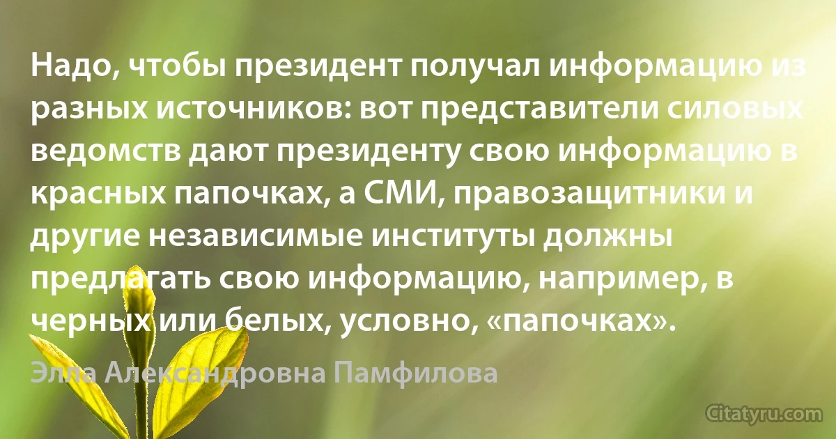 Надо, чтобы президент получал информацию из разных источников: вот представители силовых ведомств дают президенту свою информацию в красных папочках, а СМИ, правозащитники и другие независимые институты должны предлагать свою информацию, например, в черных или белых, условно, «папочках». (Элла Александровна Памфилова)