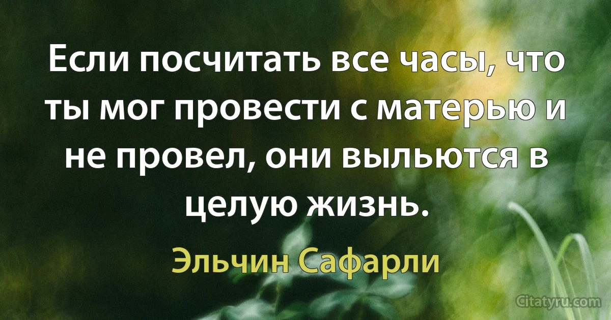 Если посчитать все часы, что ты мог провести с матерью и не провел, они выльются в целую жизнь. (Эльчин Сафарли)