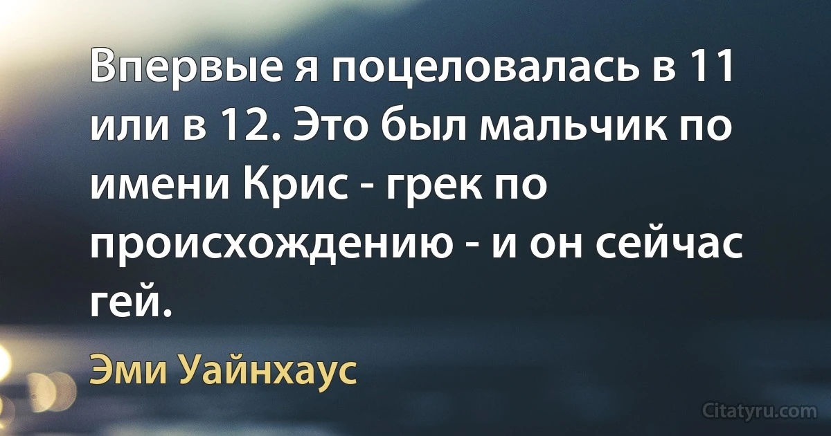 Впервые я поцеловалась в 11 или в 12. Это был мальчик по имени Крис - грек по происхождению - и он сейчас гей. (Эми Уайнхаус)