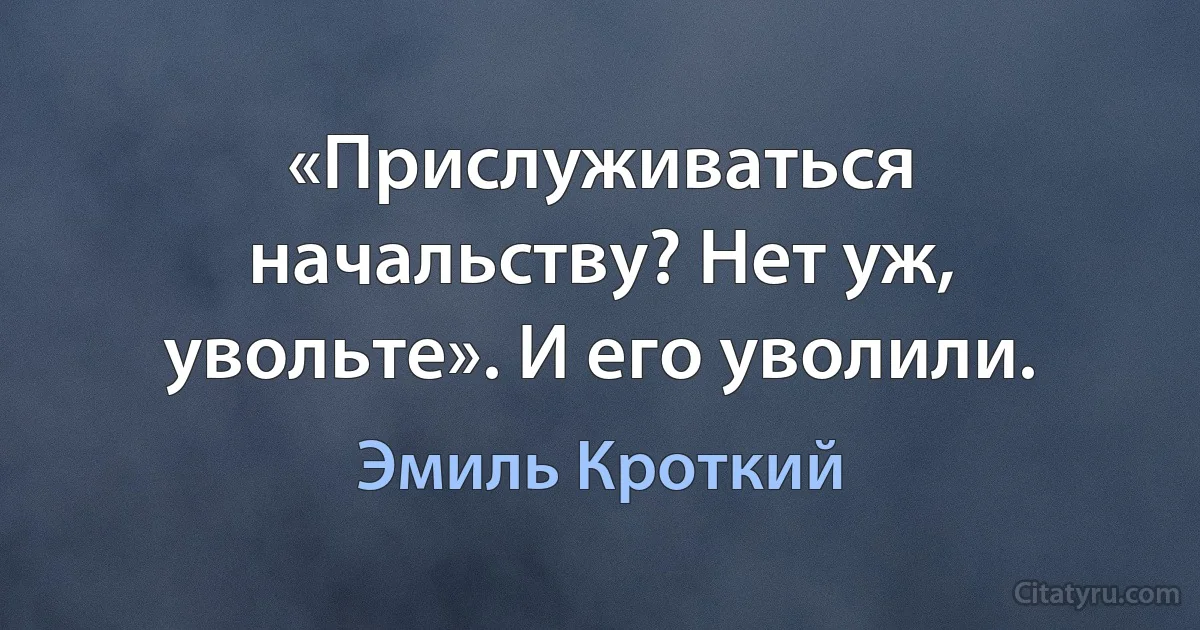 «Прислуживаться начальству? Нет уж, увольте». И его уволили. (Эмиль Кроткий)