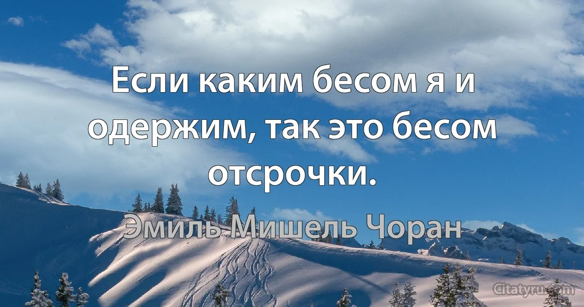 Если каким бесом я и одержим, так это бесом отсрочки. (Эмиль Мишель Чоран)