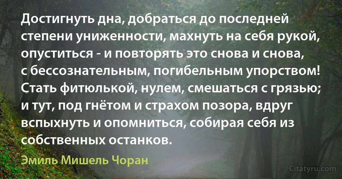 Достигнуть дна, добраться до последней степени униженности, махнуть на себя рукой, опуститься - и повторять это снова и снова, с бессознательным, погибельным упорством! Стать фитюлькой, нулем, смешаться с грязью; и тут, под гнётом и страхом позора, вдруг вспыхнуть и опомниться, собирая себя из собственных останков. (Эмиль Мишель Чоран)