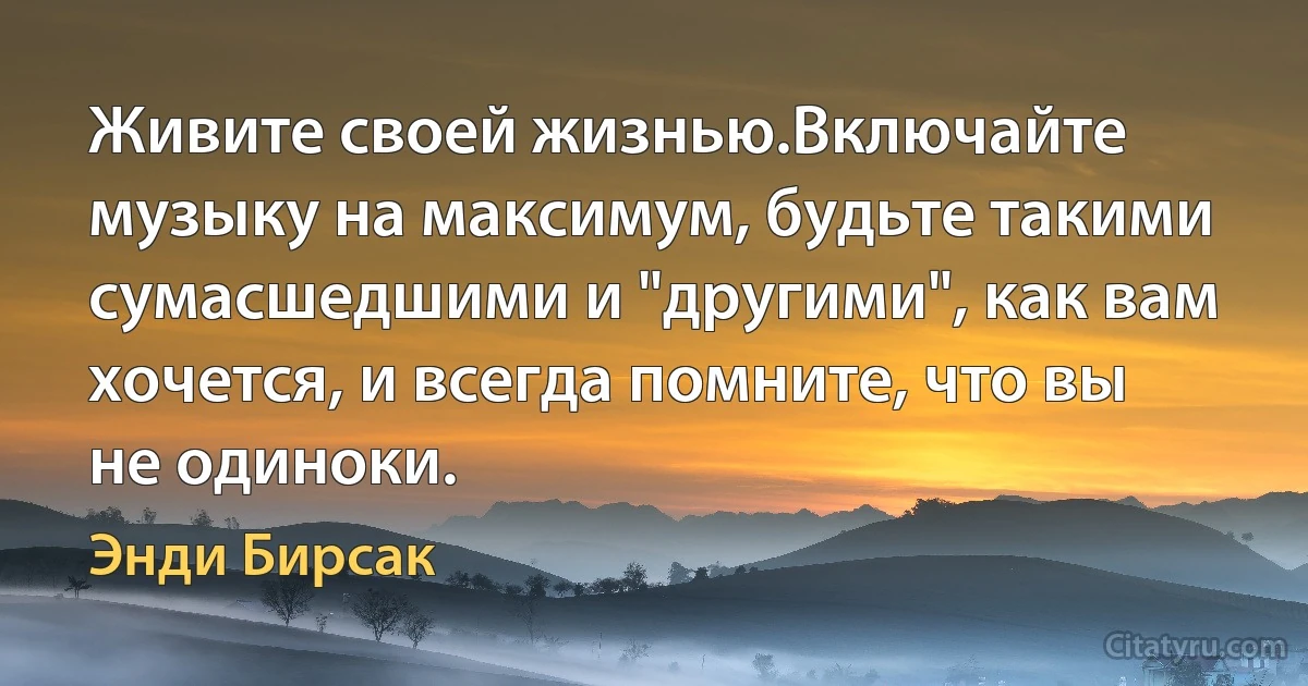 Живите своей жизнью.Включайте музыку на максимум, будьте такими сумасшедшими и "другими", как вам хочется, и всегда помните, что вы не одиноки. (Энди Бирсак)