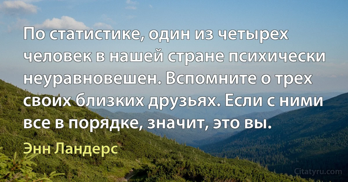 По статистике, один из четырех человек в нашей стране психически неуравновешен. Вспомните о трех своих близких друзьях. Если с ними все в порядке, значит, это вы. (Энн Ландерс)