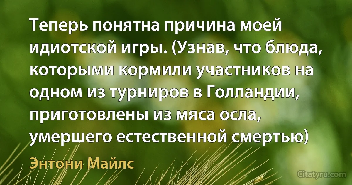 Теперь понятна причина моей идиотской игры. (Узнав, что блюда, которыми кормили участников на одном из турниров в Голландии, приготовлены из мяса осла, умершего естественной смертью) (Энтони Майлс)