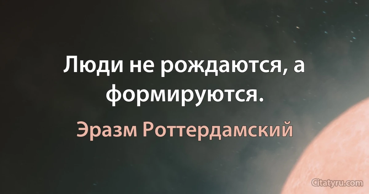 Люди не рождаются, а формируются. (Эразм Роттердамский)