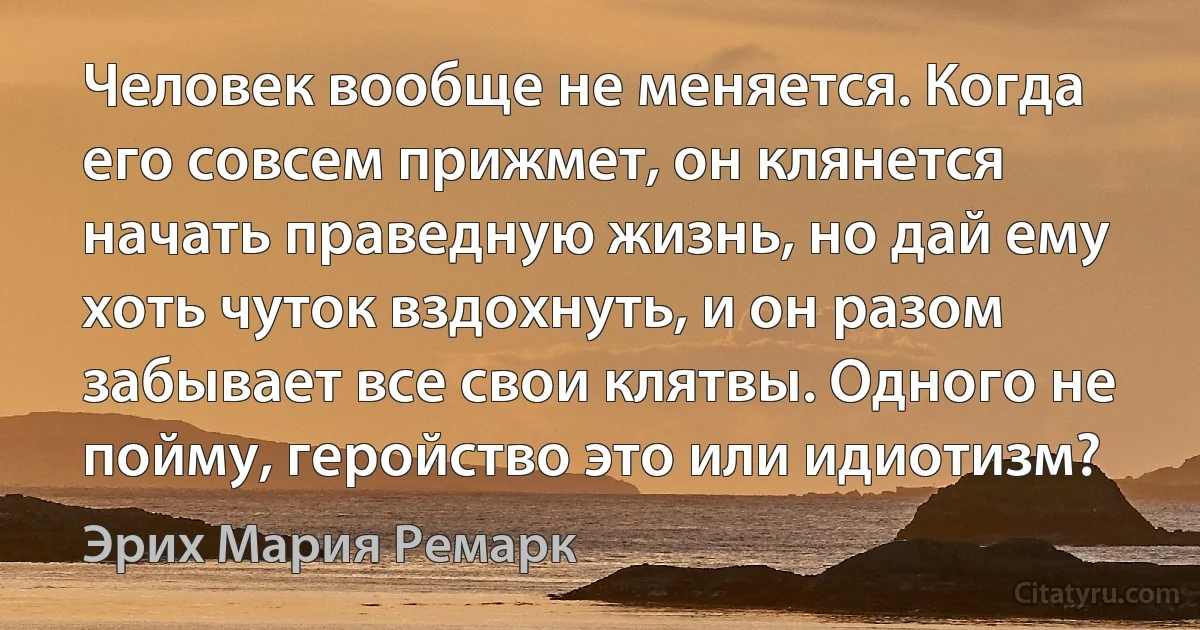 Человек вообще не меняется. Когда его совсем прижмет, он клянется начать праведную жизнь, но дай ему хоть чуток вздохнуть, и он разом забывает все свои клятвы. Одного не пойму, геройство это или идиотизм? (Эрих Мария Ремарк)