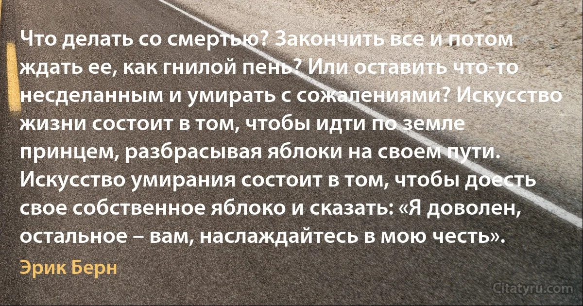 Что делать со смертью? Закончить все и потом ждать ее, как гнилой пень? Или оставить что-то несделанным и умирать с сожалениями? Искусство жизни состоит в том, чтобы идти по земле принцем, разбрасывая яблоки на своем пути. Искусство умирания состоит в том, чтобы доесть свое собственное яблоко и сказать: «Я доволен, остальное – вам, наслаждайтесь в мою честь». (Эрик Берн)