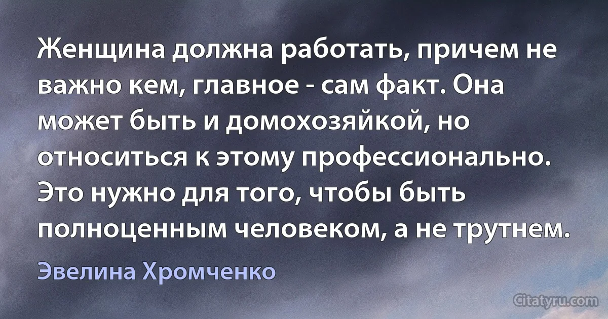 Женщина должна работать, причем не важно кем, главное - сам факт. Она может быть и домохозяйкой, но относиться к этому профессионально. Это нужно для того, чтобы быть полноценным человеком, а не трутнем. (Эвелина Хромченко)