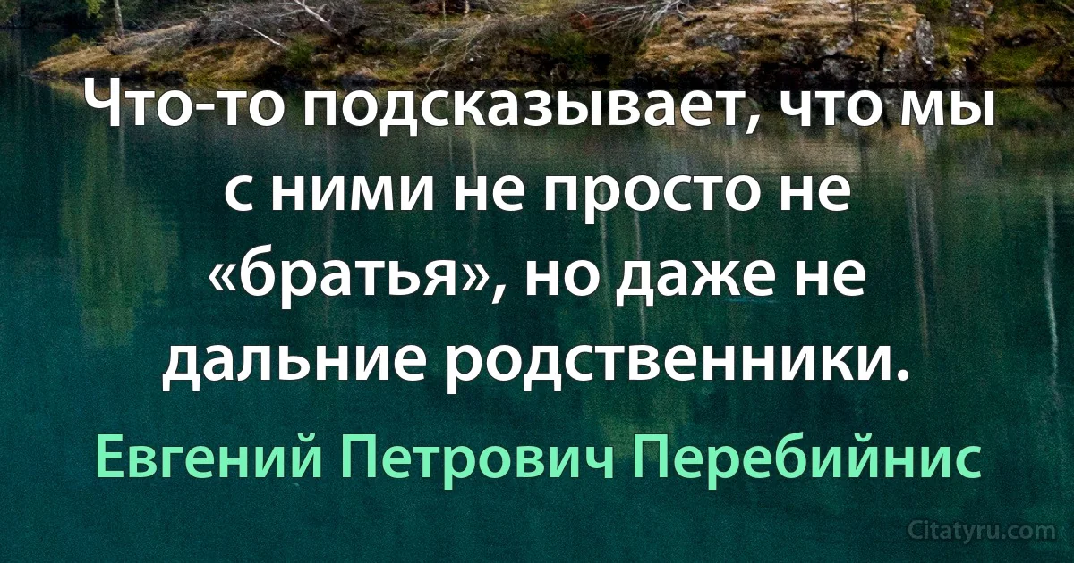 Что-то подсказывает, что мы с ними не просто не «братья», но даже не дальние родственники. (Евгений Петрович Перебийнис)