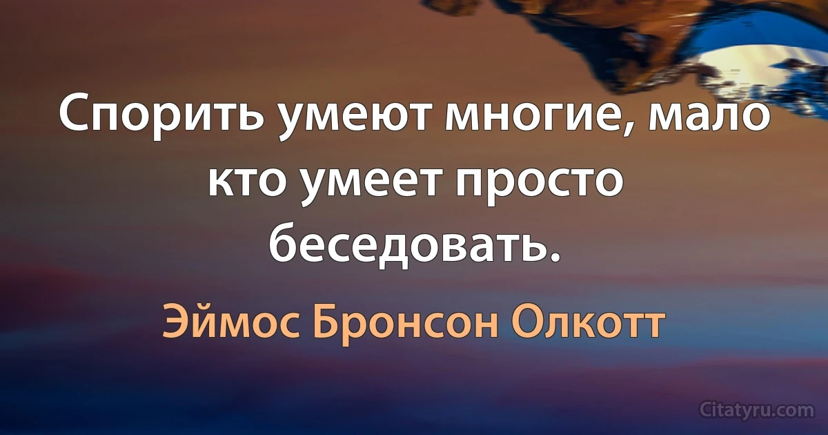 Спорить умеют многие, мало кто умеет просто беседовать. (Эймос Бронсон Олкотт)