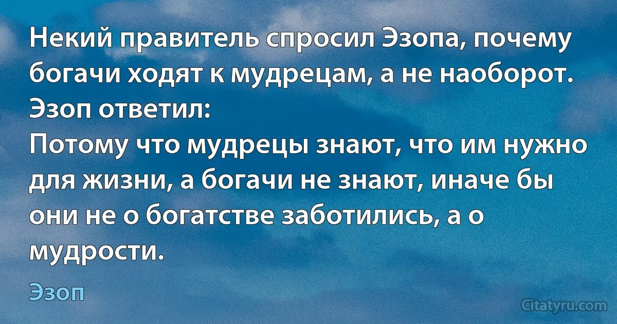 Некий правитель спросил Эзопа, почему богачи ходят к мудрецам, а не наоборот. Эзоп ответил:
Потому что мудрецы знают, что им нужно для жизни, а богачи не знают, иначе бы они не о богатстве заботились, а о мудрости. (Эзоп)