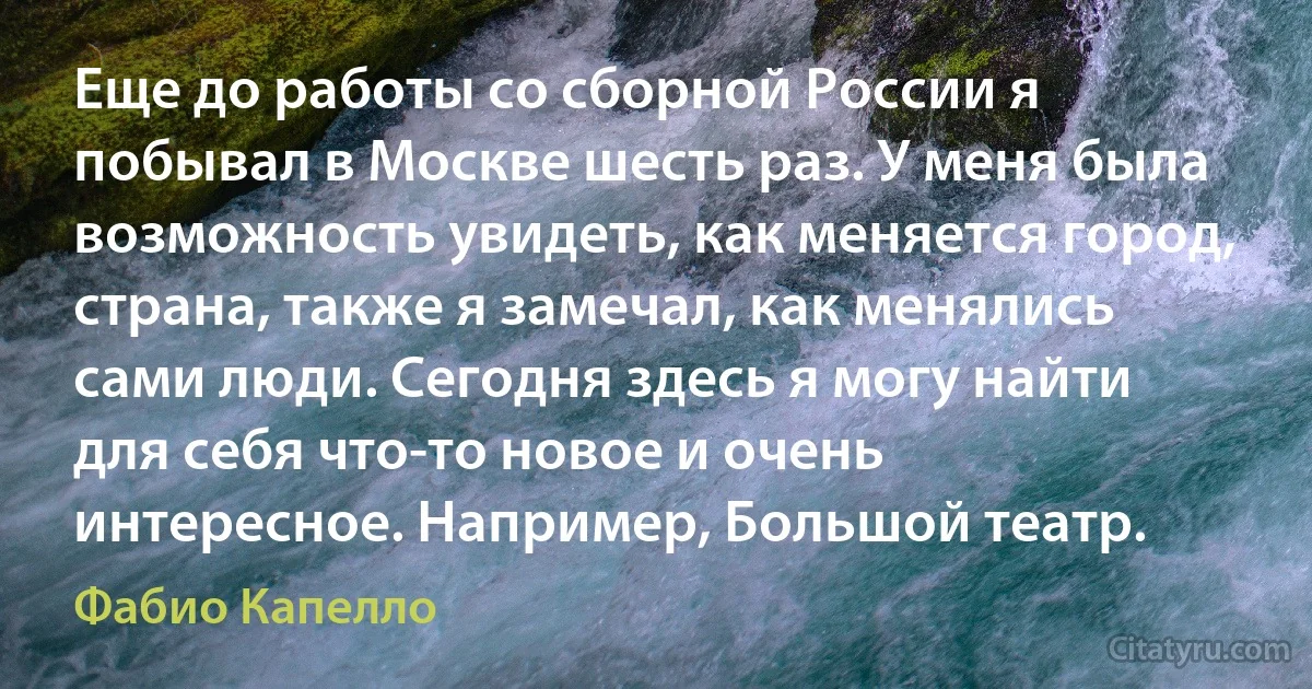 Еще до работы со сборной России я побывал в Москве шесть раз. У меня была возможность увидеть, как меняется город, страна, также я замечал, как менялись сами люди. Сегодня здесь я могу найти для себя что-то новое и очень интересное. Например, Большой театр. (Фабио Капелло)