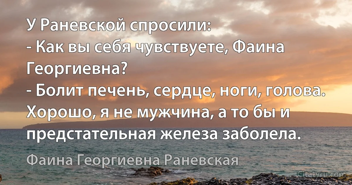 У Раневской спросили:
- Как вы себя чувствуете, Фаина Георгиевна?
- Болит печень, сердце, ноги, голова. Хорошо, я не мужчина, а то бы и предстательная железа заболела. (Фаина Георгиевна Раневская)