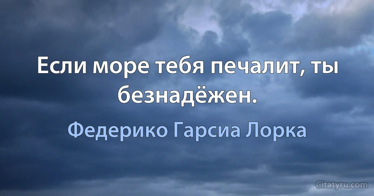 Если море тебя печалит, ты безнадёжен. (Федерико Гарсиа Лорка)