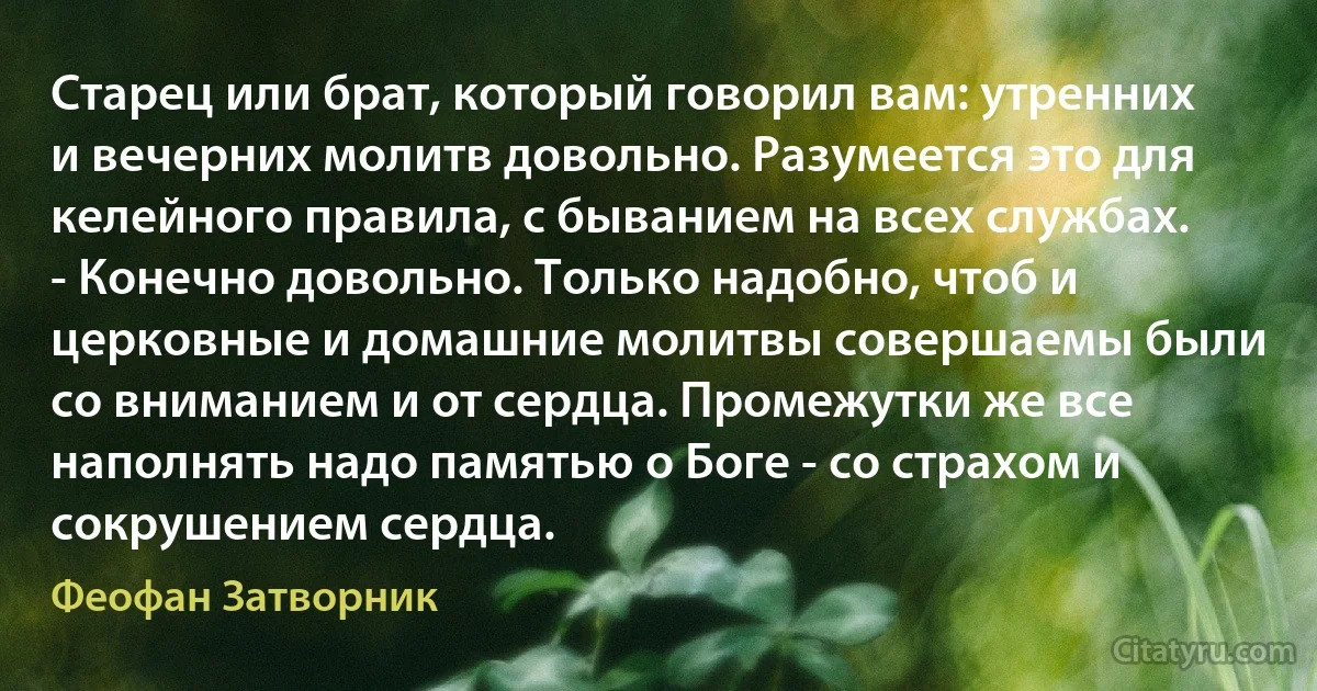 Старец или брат, который говорил вам: утренних и вечерних молитв довольно. Разумеется это для келейного правила, с быванием на всех службах. - Конечно довольно. Только надобно, чтоб и церковные и домашние молитвы совершаемы были со вниманием и от сердца. Промежутки же все наполнять надо памятью о Боге - со страхом и сокрушением сердца. (Феофан Затворник)