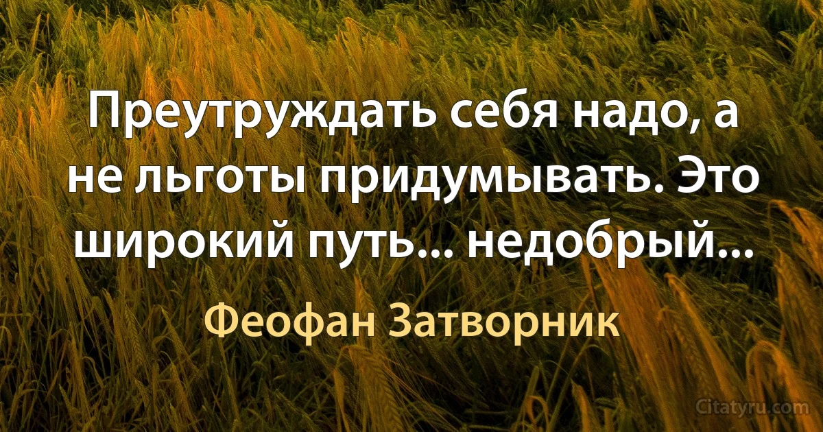 Преутруждать себя надо, а не льготы придумывать. Это широкий путь... недобрый... (Феофан Затворник)