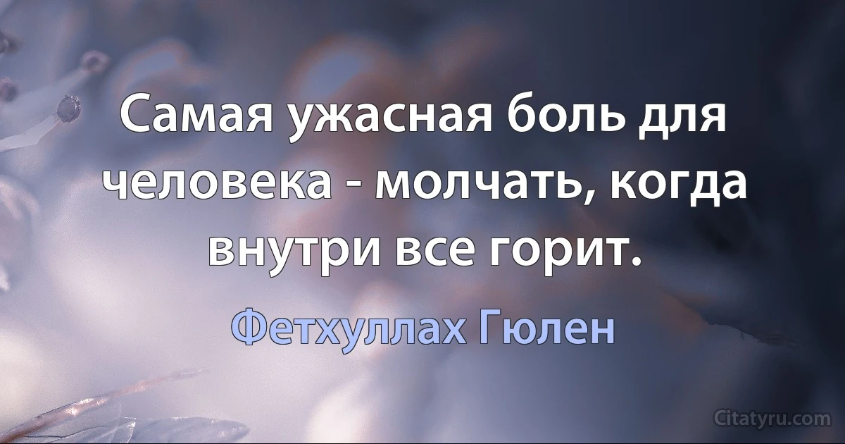 Самая ужасная боль для человека - молчать, когда внутри все горит. (Фетхуллах Гюлен)