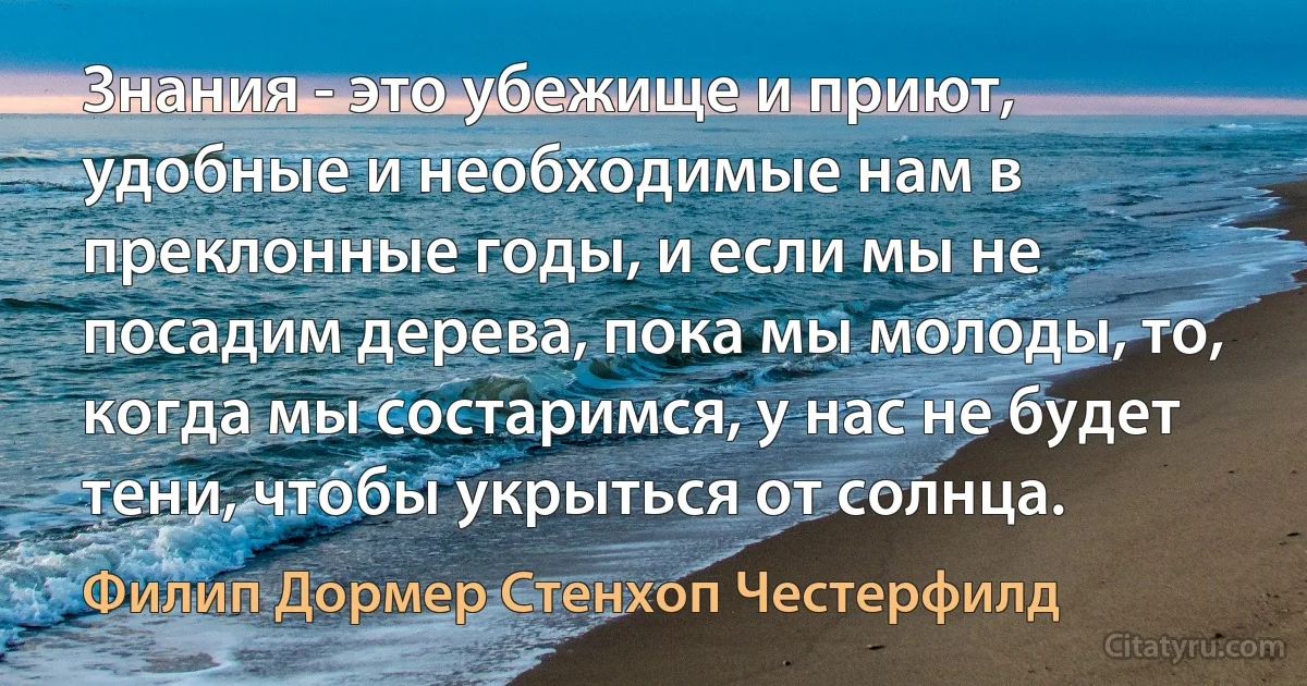 Знания - это убежище и приют, удобные и необходимые нам в преклонные годы, и если мы не посадим дерева, пока мы молоды, то, когда мы состаримся, у нас не будет тени, чтобы укрыться от солнца. (Филип Дормер Стенхоп Честерфилд)