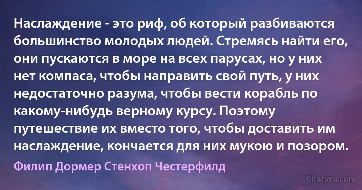 Наслаждение - это риф, об который разбиваются большинство молодых людей. Стремясь найти его, они пускаются в море на всех парусах, но у них нет компаса, чтобы направить свой путь, у них недостаточно разума, чтобы вести корабль по какому-нибудь верному курсу. Поэтому путешествие их вместо того, чтобы доставить им наслаждение, кончается для них мукою и позором. (Филип Дормер Стенхоп Честерфилд)