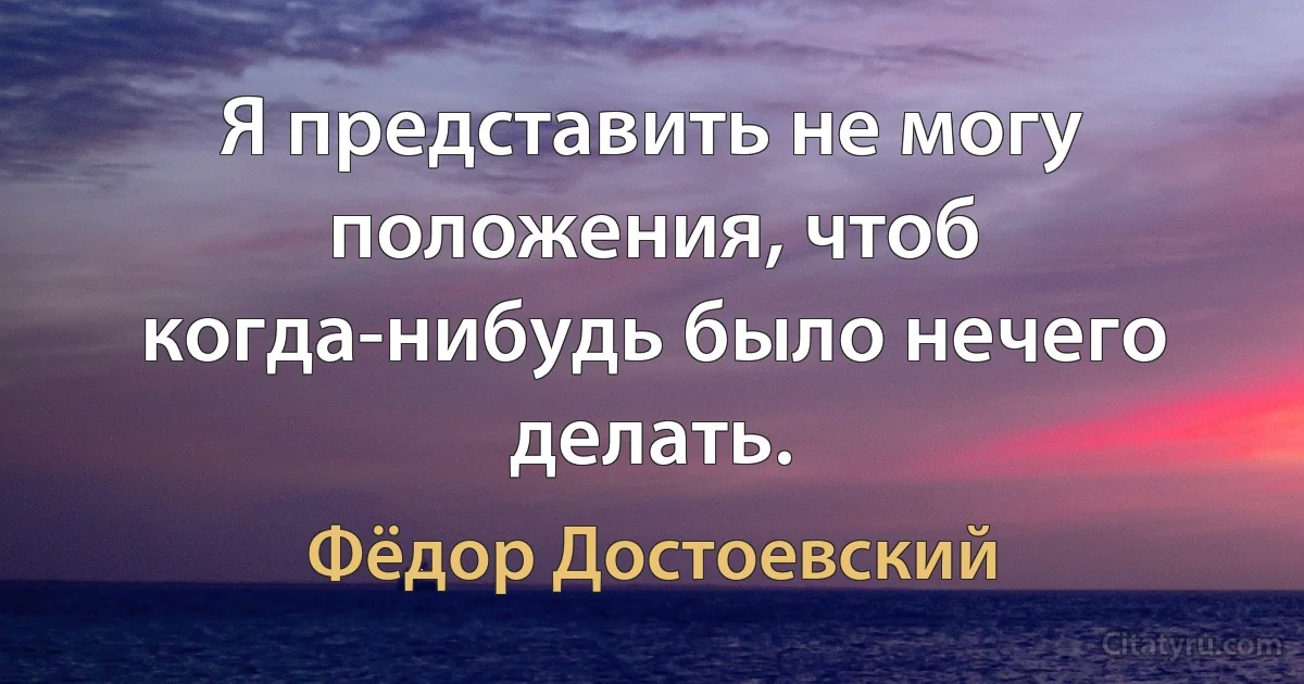 Я представить не могу положения, чтоб когда-нибудь было нечего делать. (Фёдор Достоевский)