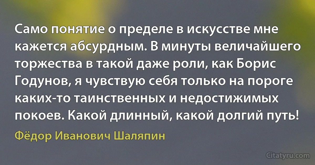 Само понятие о пределе в искусстве мне кажется абсурдным. В минуты величайшего торжества в такой даже роли, как Борис Годунов, я чувствую себя только на пороге каких-то таинственных и недостижимых покоев. Какой длинный, какой долгий путь! (Фёдор Иванович Шаляпин)