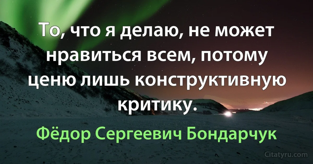 То, что я делаю, не может нравиться всем, потому ценю лишь конструктивную критику. (Фёдор Сергеевич Бондарчук)