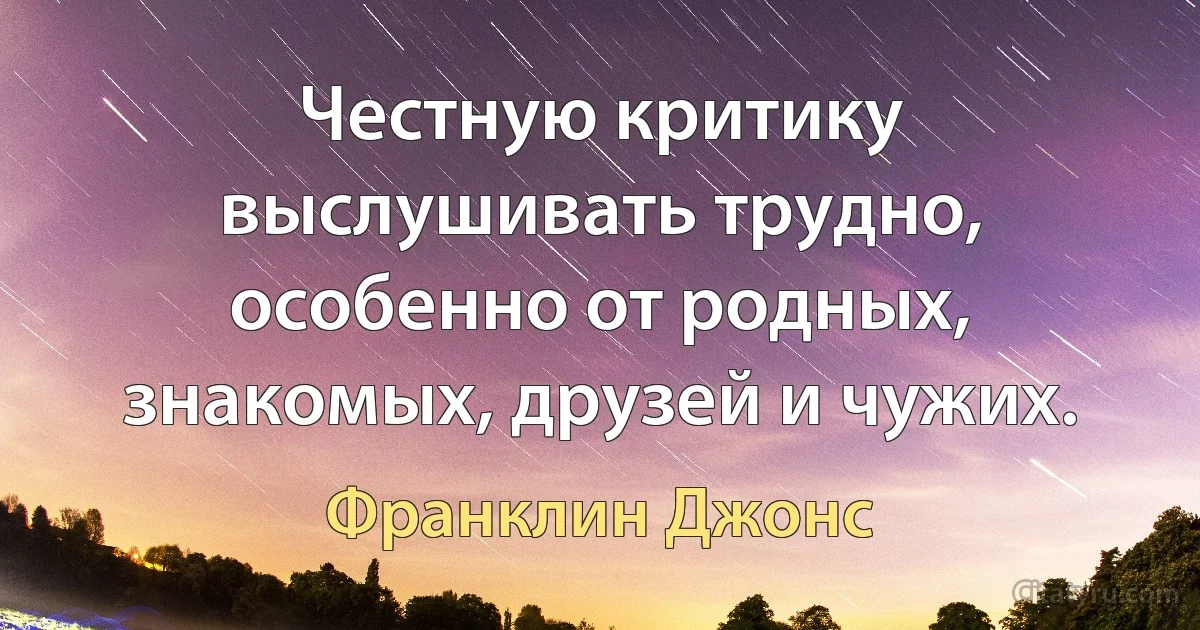 Честную критику выслушивать трудно, особенно от родных, знакомых, друзей и чужих. (Франклин Джонс)