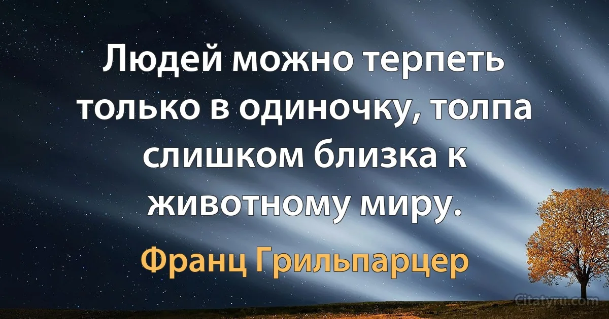 Людей можно терпеть только в одиночку, толпа слишком близка к животному миру. (Франц Грильпарцер)