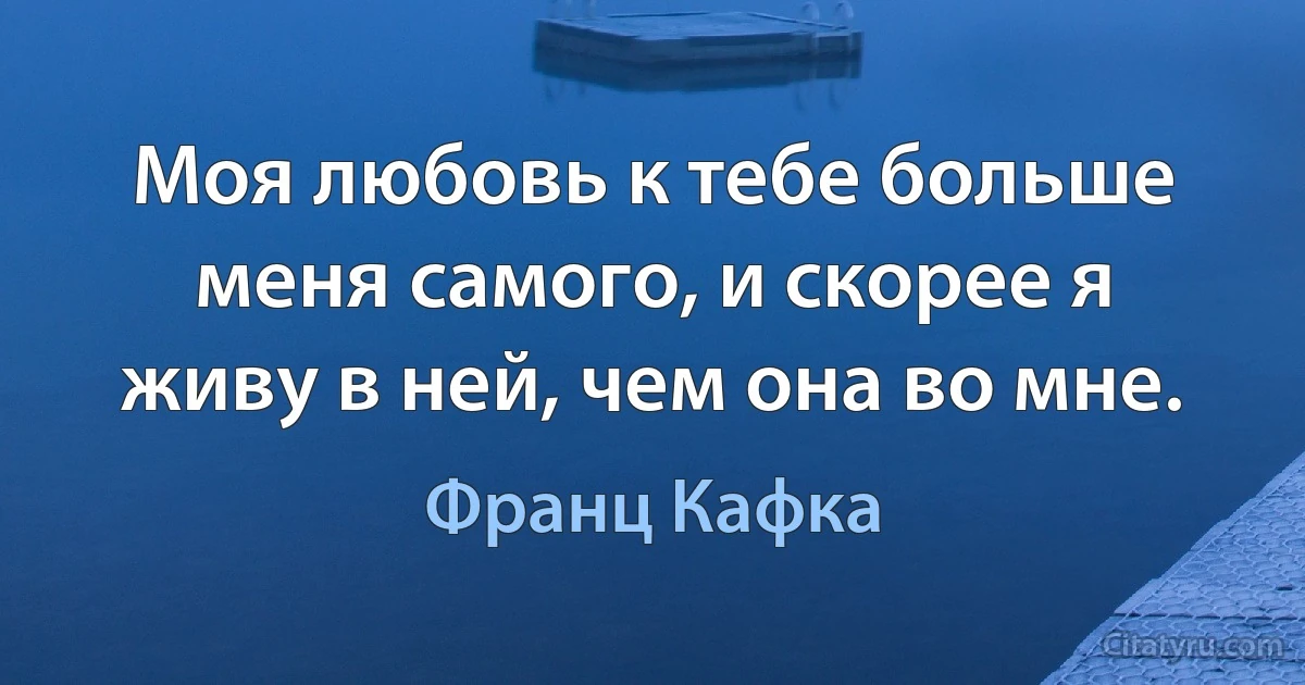 Моя любовь к тебе больше меня самого, и скорее я живу в ней, чем она во мне. (Франц Кафка)