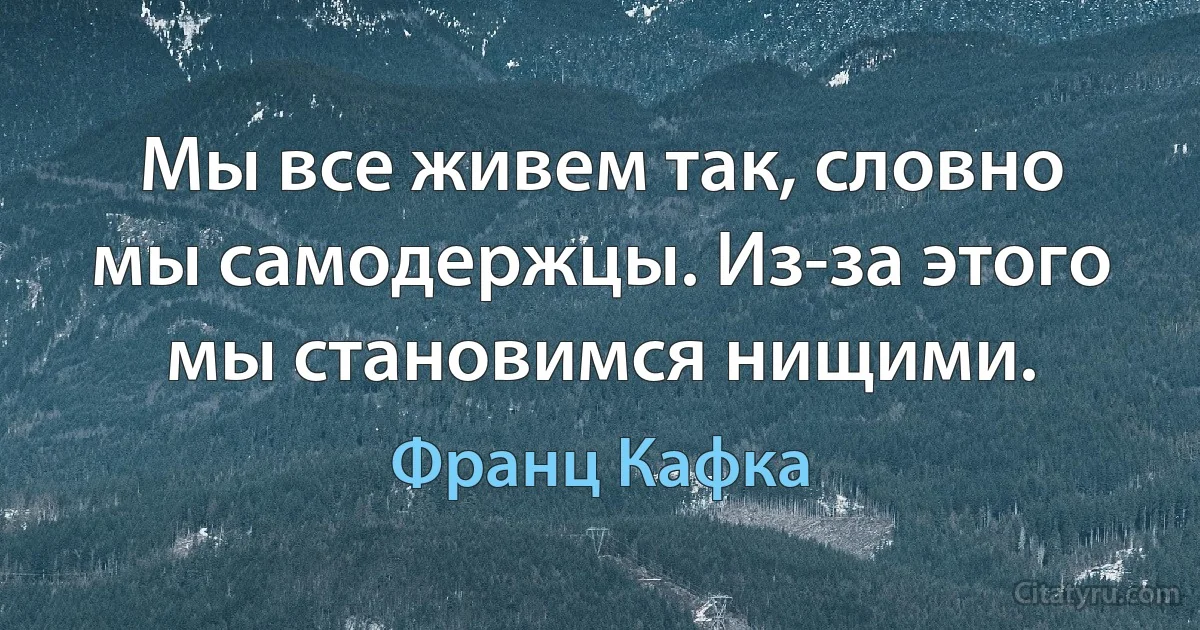 Мы все живем так, словно мы самодержцы. Из-за этого мы становимся нищими. (Франц Кафка)