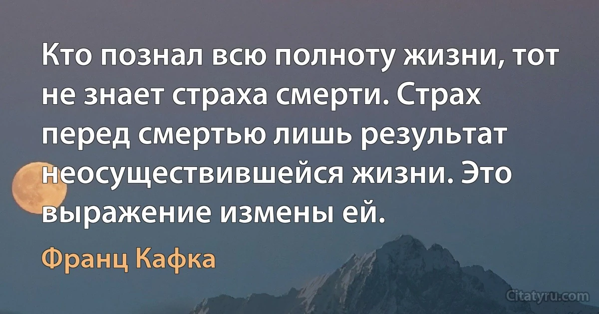 Кто познал всю полноту жизни, тот не знает страха смерти. Страх перед смертью лишь результат неосуществившейся жизни. Это выражение измены ей. (Франц Кафка)