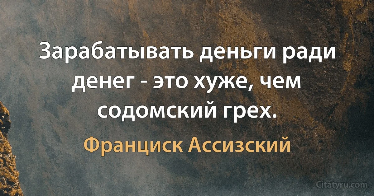 Зарабатывать деньги ради денег - это хуже, чем содомский грех. (Франциск Ассизский)