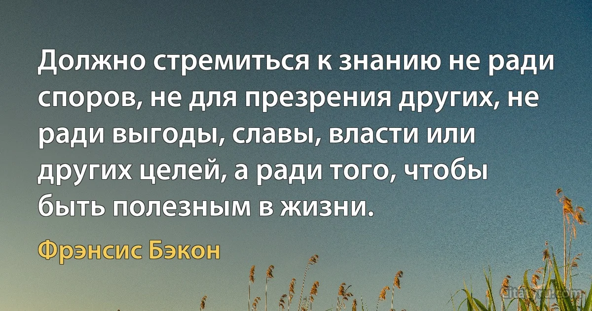 Должно стремиться к знанию не ради споров, не для презрения других, не ради выгоды, славы, власти или других целей, а ради того, чтобы быть полезным в жизни. (Фрэнсис Бэкон)