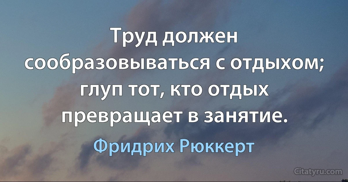 Труд должен сообразовываться с отдыхом; глуп тот, кто отдых превращает в занятие. (Фридрих Рюккерт)