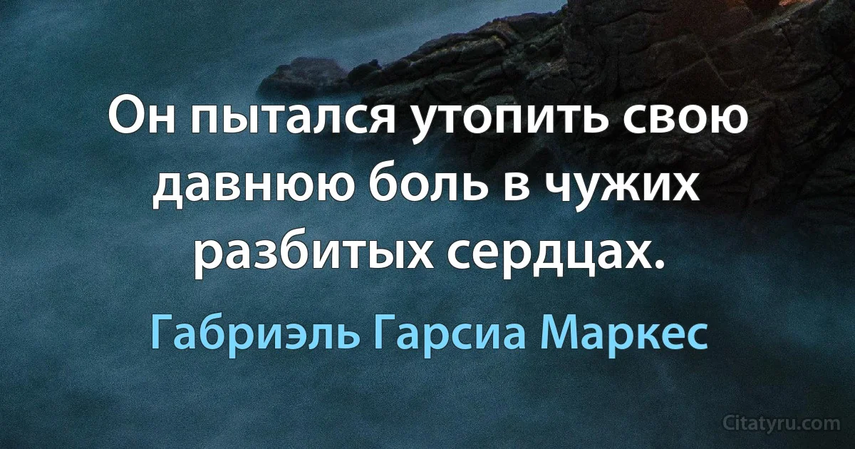 Он пытался утопить свою давнюю боль в чужих разбитых сердцах. (Габриэль Гарсиа Маркес)