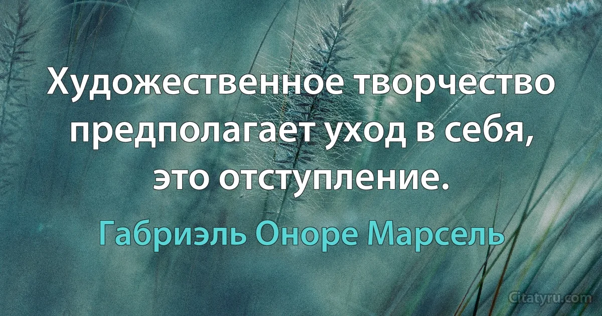 Художественное творчество предполагает уход в себя, это отступление. (Габриэль Оноре Марсель)