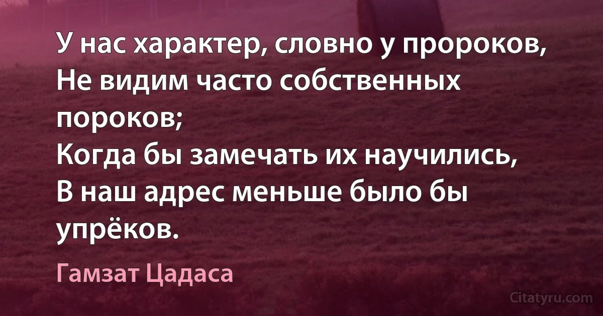 У нас характер, словно у пророков,
Не видим часто собственных пороков;
Когда бы замечать их научились,
В наш адрес меньше было бы упрёков. (Гамзат Цадаса)