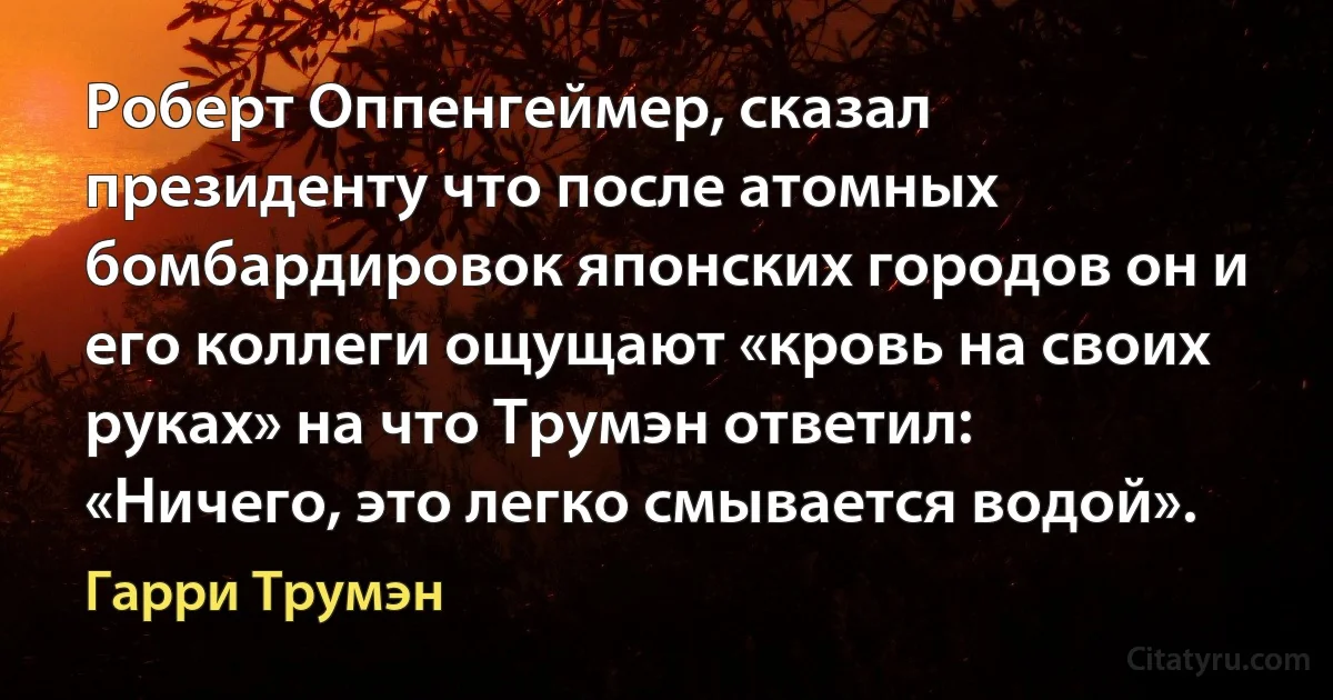 Роберт Оппенгеймер, сказал президенту что после атомных бомбардировок японских городов он и его коллеги ощущают «кровь на своих руках» на что Трумэн ответил: «Ничего, это легко смывается водой». (Гарри Трумэн)