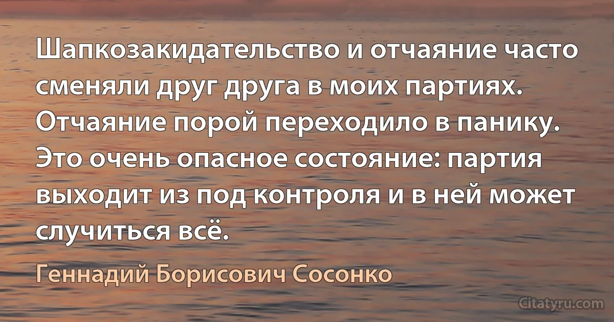 Шапкозакидательство и отчаяние часто сменяли друг друга в моих партиях. Отчаяние порой переходило в панику. Это очень опасное состояние: партия выходит из под контроля и в ней может случиться всё. (Геннадий Борисович Сосонко)