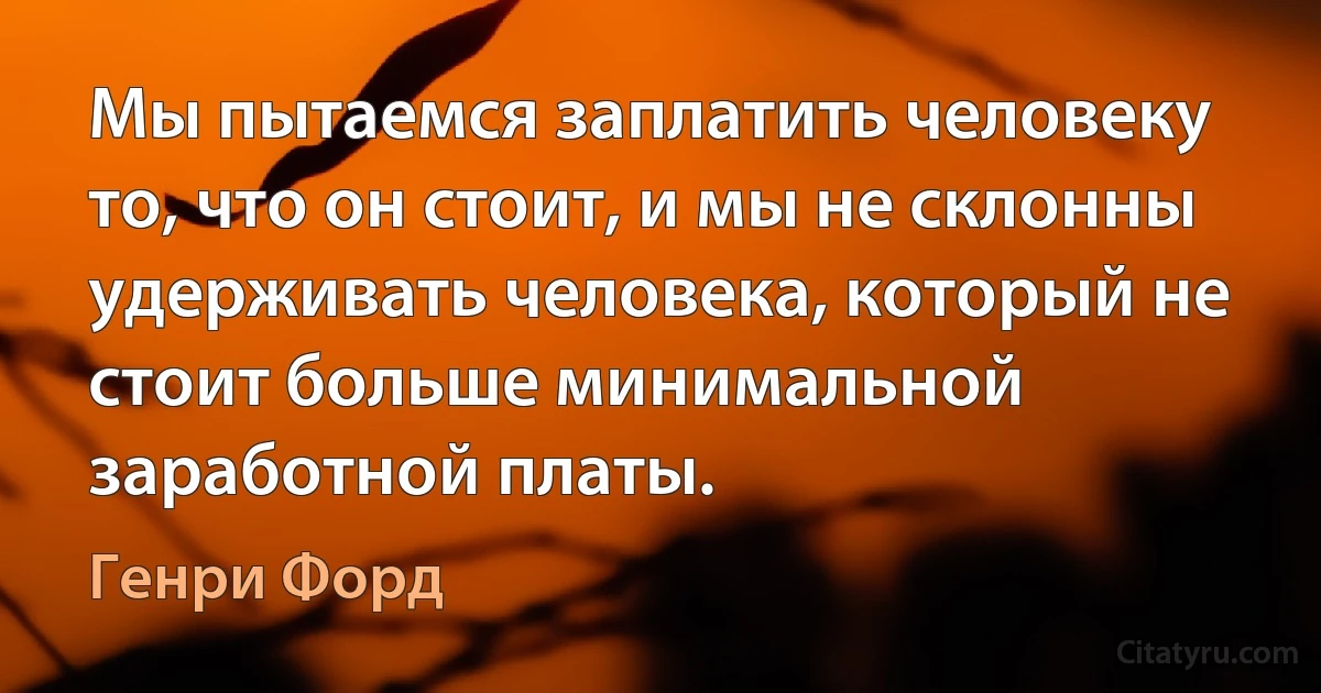 Мы пытаемся заплатить человеку то, что он стоит, и мы не склонны удерживать человека, который не стоит больше минимальной заработной платы. (Генри Форд)