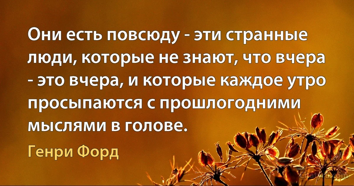 Они есть повсюду - эти странные люди, которые не знают, что вчера - это вчера, и которые каждое утро просыпаются с прошлогодними мыслями в голове. (Генри Форд)